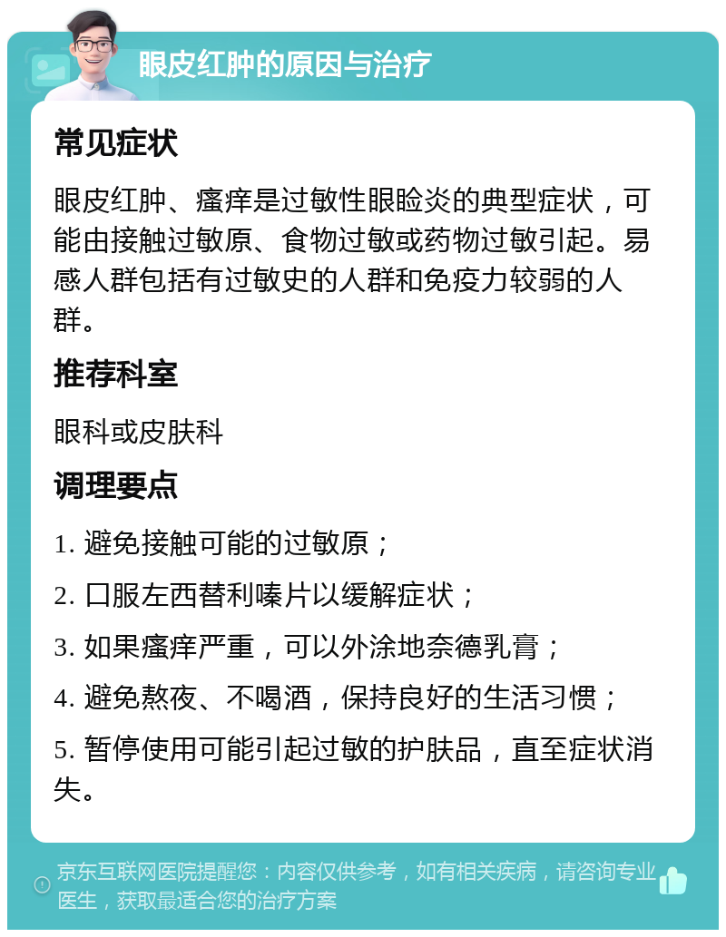 眼皮红肿的原因与治疗 常见症状 眼皮红肿、瘙痒是过敏性眼睑炎的典型症状，可能由接触过敏原、食物过敏或药物过敏引起。易感人群包括有过敏史的人群和免疫力较弱的人群。 推荐科室 眼科或皮肤科 调理要点 1. 避免接触可能的过敏原； 2. 口服左西替利嗪片以缓解症状； 3. 如果瘙痒严重，可以外涂地奈德乳膏； 4. 避免熬夜、不喝酒，保持良好的生活习惯； 5. 暂停使用可能引起过敏的护肤品，直至症状消失。