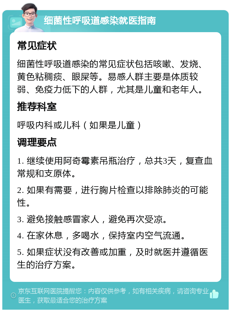 细菌性呼吸道感染就医指南 常见症状 细菌性呼吸道感染的常见症状包括咳嗽、发烧、黄色粘稠痰、眼屎等。易感人群主要是体质较弱、免疫力低下的人群，尤其是儿童和老年人。 推荐科室 呼吸内科或儿科（如果是儿童） 调理要点 1. 继续使用阿奇霉素吊瓶治疗，总共3天，复查血常规和支原体。 2. 如果有需要，进行胸片检查以排除肺炎的可能性。 3. 避免接触感冒家人，避免再次受凉。 4. 在家休息，多喝水，保持室内空气流通。 5. 如果症状没有改善或加重，及时就医并遵循医生的治疗方案。