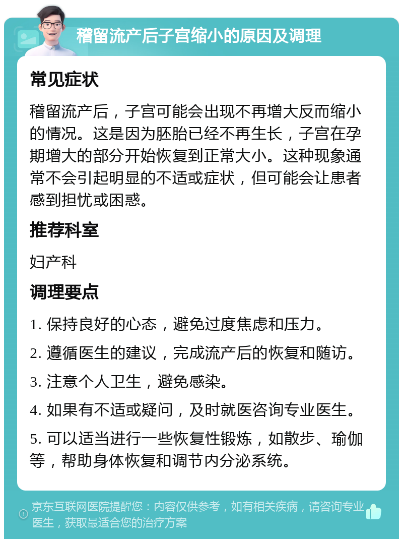 稽留流产后子宫缩小的原因及调理 常见症状 稽留流产后，子宫可能会出现不再增大反而缩小的情况。这是因为胚胎已经不再生长，子宫在孕期增大的部分开始恢复到正常大小。这种现象通常不会引起明显的不适或症状，但可能会让患者感到担忧或困惑。 推荐科室 妇产科 调理要点 1. 保持良好的心态，避免过度焦虑和压力。 2. 遵循医生的建议，完成流产后的恢复和随访。 3. 注意个人卫生，避免感染。 4. 如果有不适或疑问，及时就医咨询专业医生。 5. 可以适当进行一些恢复性锻炼，如散步、瑜伽等，帮助身体恢复和调节内分泌系统。