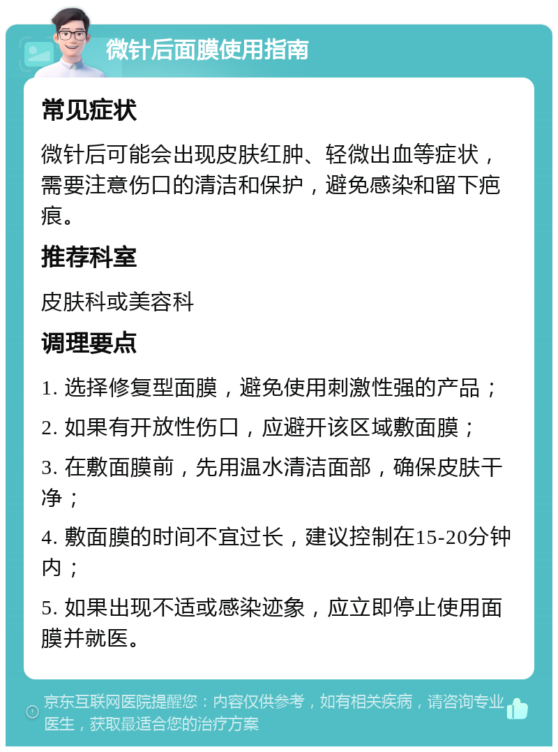 微针后面膜使用指南 常见症状 微针后可能会出现皮肤红肿、轻微出血等症状，需要注意伤口的清洁和保护，避免感染和留下疤痕。 推荐科室 皮肤科或美容科 调理要点 1. 选择修复型面膜，避免使用刺激性强的产品； 2. 如果有开放性伤口，应避开该区域敷面膜； 3. 在敷面膜前，先用温水清洁面部，确保皮肤干净； 4. 敷面膜的时间不宜过长，建议控制在15-20分钟内； 5. 如果出现不适或感染迹象，应立即停止使用面膜并就医。