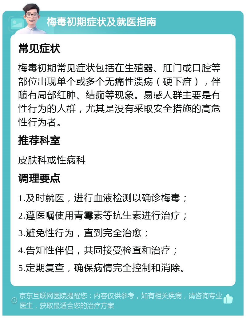 梅毒初期症状及就医指南 常见症状 梅毒初期常见症状包括在生殖器、肛门或口腔等部位出现单个或多个无痛性溃疡（硬下疳），伴随有局部红肿、结痂等现象。易感人群主要是有性行为的人群，尤其是没有采取安全措施的高危性行为者。 推荐科室 皮肤科或性病科 调理要点 1.及时就医，进行血液检测以确诊梅毒； 2.遵医嘱使用青霉素等抗生素进行治疗； 3.避免性行为，直到完全治愈； 4.告知性伴侣，共同接受检查和治疗； 5.定期复查，确保病情完全控制和消除。