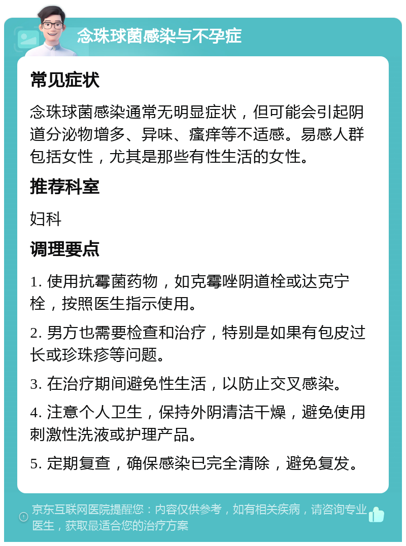 念珠球菌感染与不孕症 常见症状 念珠球菌感染通常无明显症状，但可能会引起阴道分泌物增多、异味、瘙痒等不适感。易感人群包括女性，尤其是那些有性生活的女性。 推荐科室 妇科 调理要点 1. 使用抗霉菌药物，如克霉唑阴道栓或达克宁栓，按照医生指示使用。 2. 男方也需要检查和治疗，特别是如果有包皮过长或珍珠疹等问题。 3. 在治疗期间避免性生活，以防止交叉感染。 4. 注意个人卫生，保持外阴清洁干燥，避免使用刺激性洗液或护理产品。 5. 定期复查，确保感染已完全清除，避免复发。