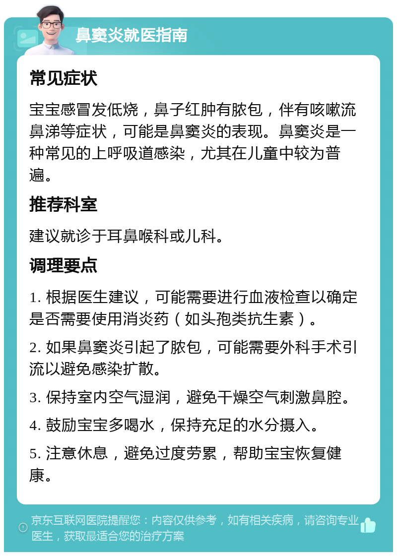 鼻窦炎就医指南 常见症状 宝宝感冒发低烧，鼻子红肿有脓包，伴有咳嗽流鼻涕等症状，可能是鼻窦炎的表现。鼻窦炎是一种常见的上呼吸道感染，尤其在儿童中较为普遍。 推荐科室 建议就诊于耳鼻喉科或儿科。 调理要点 1. 根据医生建议，可能需要进行血液检查以确定是否需要使用消炎药（如头孢类抗生素）。 2. 如果鼻窦炎引起了脓包，可能需要外科手术引流以避免感染扩散。 3. 保持室内空气湿润，避免干燥空气刺激鼻腔。 4. 鼓励宝宝多喝水，保持充足的水分摄入。 5. 注意休息，避免过度劳累，帮助宝宝恢复健康。