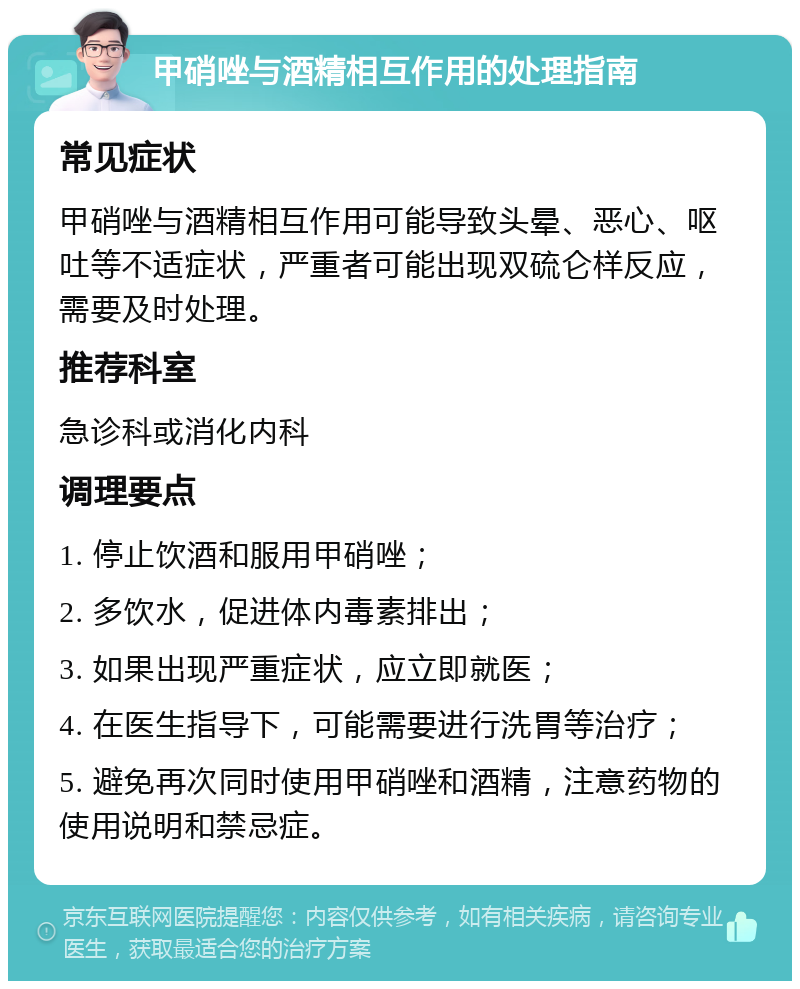 甲硝唑与酒精相互作用的处理指南 常见症状 甲硝唑与酒精相互作用可能导致头晕、恶心、呕吐等不适症状，严重者可能出现双硫仑样反应，需要及时处理。 推荐科室 急诊科或消化内科 调理要点 1. 停止饮酒和服用甲硝唑； 2. 多饮水，促进体内毒素排出； 3. 如果出现严重症状，应立即就医； 4. 在医生指导下，可能需要进行洗胃等治疗； 5. 避免再次同时使用甲硝唑和酒精，注意药物的使用说明和禁忌症。