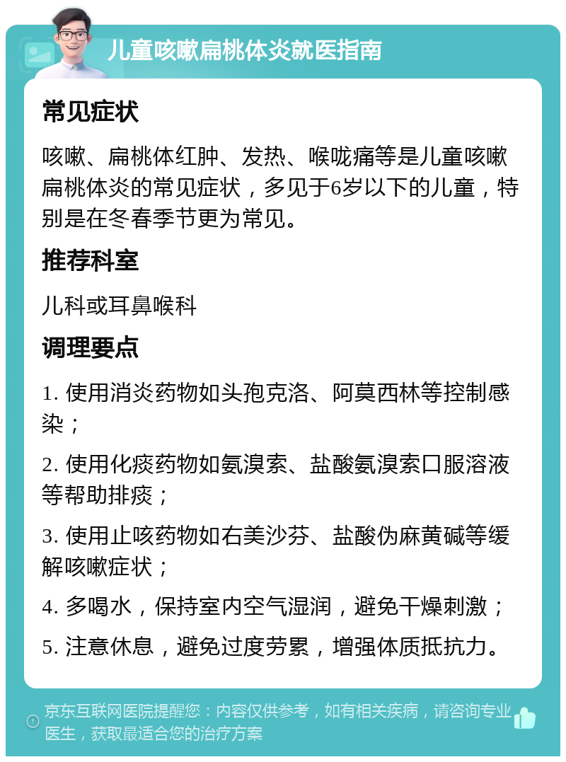 儿童咳嗽扁桃体炎就医指南 常见症状 咳嗽、扁桃体红肿、发热、喉咙痛等是儿童咳嗽扁桃体炎的常见症状，多见于6岁以下的儿童，特别是在冬春季节更为常见。 推荐科室 儿科或耳鼻喉科 调理要点 1. 使用消炎药物如头孢克洛、阿莫西林等控制感染； 2. 使用化痰药物如氨溴索、盐酸氨溴索口服溶液等帮助排痰； 3. 使用止咳药物如右美沙芬、盐酸伪麻黄碱等缓解咳嗽症状； 4. 多喝水，保持室内空气湿润，避免干燥刺激； 5. 注意休息，避免过度劳累，增强体质抵抗力。