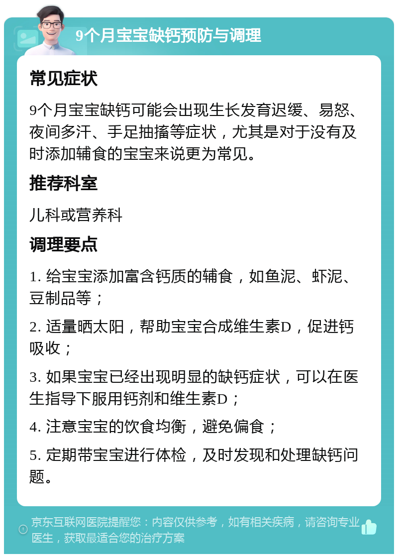 9个月宝宝缺钙预防与调理 常见症状 9个月宝宝缺钙可能会出现生长发育迟缓、易怒、夜间多汗、手足抽搐等症状，尤其是对于没有及时添加辅食的宝宝来说更为常见。 推荐科室 儿科或营养科 调理要点 1. 给宝宝添加富含钙质的辅食，如鱼泥、虾泥、豆制品等； 2. 适量晒太阳，帮助宝宝合成维生素D，促进钙吸收； 3. 如果宝宝已经出现明显的缺钙症状，可以在医生指导下服用钙剂和维生素D； 4. 注意宝宝的饮食均衡，避免偏食； 5. 定期带宝宝进行体检，及时发现和处理缺钙问题。