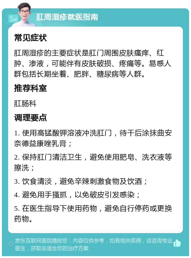 肛周湿疹就医指南 常见症状 肛周湿疹的主要症状是肛门周围皮肤瘙痒、红肿、渗液，可能伴有皮肤破损、疼痛等。易感人群包括长期坐着、肥胖、糖尿病等人群。 推荐科室 肛肠科 调理要点 1. 使用高锰酸钾溶液冲洗肛门，待干后涂抹曲安奈德益康唑乳膏； 2. 保持肛门清洁卫生，避免使用肥皂、洗衣液等擦洗； 3. 饮食清淡，避免辛辣刺激食物及饮酒； 4. 避免用手搔抓，以免破皮引发感染； 5. 在医生指导下使用药物，避免自行停药或更换药物。