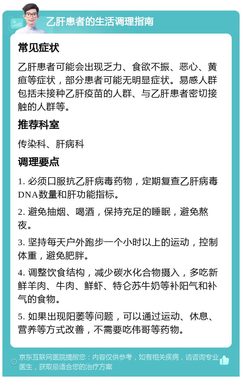 乙肝患者的生活调理指南 常见症状 乙肝患者可能会出现乏力、食欲不振、恶心、黄疸等症状，部分患者可能无明显症状。易感人群包括未接种乙肝疫苗的人群、与乙肝患者密切接触的人群等。 推荐科室 传染科、肝病科 调理要点 1. 必须口服抗乙肝病毒药物，定期复查乙肝病毒DNA数量和肝功能指标。 2. 避免抽烟、喝酒，保持充足的睡眠，避免熬夜。 3. 坚持每天户外跑步一个小时以上的运动，控制体重，避免肥胖。 4. 调整饮食结构，减少碳水化合物摄入，多吃新鲜羊肉、牛肉、鲜虾、特仑苏牛奶等补阳气和补气的食物。 5. 如果出现阳萎等问题，可以通过运动、休息、营养等方式改善，不需要吃伟哥等药物。