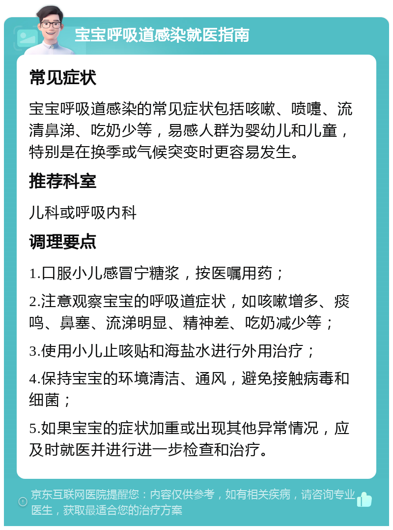 宝宝呼吸道感染就医指南 常见症状 宝宝呼吸道感染的常见症状包括咳嗽、喷嚏、流清鼻涕、吃奶少等，易感人群为婴幼儿和儿童，特别是在换季或气候突变时更容易发生。 推荐科室 儿科或呼吸内科 调理要点 1.口服小儿感冒宁糖浆，按医嘱用药； 2.注意观察宝宝的呼吸道症状，如咳嗽增多、痰鸣、鼻塞、流涕明显、精神差、吃奶减少等； 3.使用小儿止咳贴和海盐水进行外用治疗； 4.保持宝宝的环境清洁、通风，避免接触病毒和细菌； 5.如果宝宝的症状加重或出现其他异常情况，应及时就医并进行进一步检查和治疗。