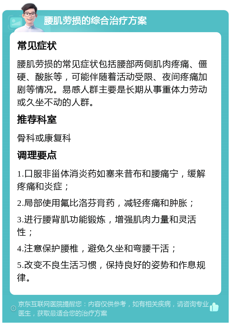 腰肌劳损的综合治疗方案 常见症状 腰肌劳损的常见症状包括腰部两侧肌肉疼痛、僵硬、酸胀等，可能伴随着活动受限、夜间疼痛加剧等情况。易感人群主要是长期从事重体力劳动或久坐不动的人群。 推荐科室 骨科或康复科 调理要点 1.口服非甾体消炎药如塞来昔布和腰痛宁，缓解疼痛和炎症； 2.局部使用氟比洛芬膏药，减轻疼痛和肿胀； 3.进行腰背肌功能锻炼，增强肌肉力量和灵活性； 4.注意保护腰椎，避免久坐和弯腰干活； 5.改变不良生活习惯，保持良好的姿势和作息规律。