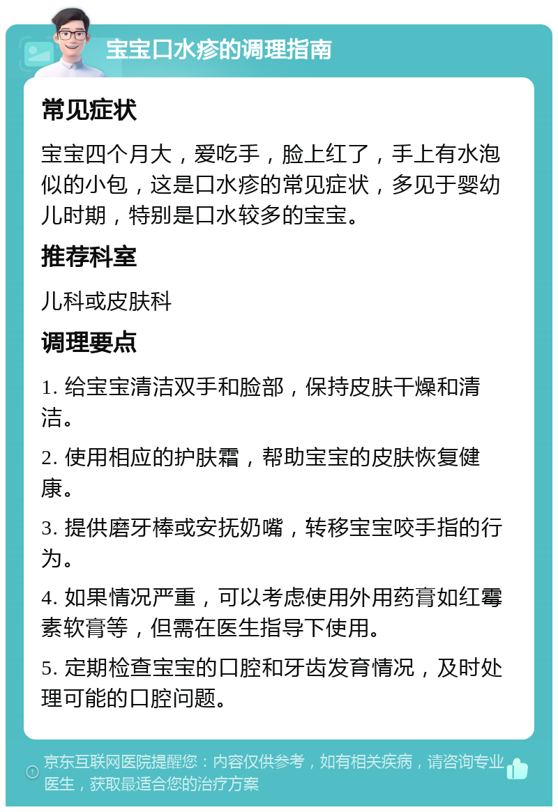 宝宝口水疹的调理指南 常见症状 宝宝四个月大，爱吃手，脸上红了，手上有水泡似的小包，这是口水疹的常见症状，多见于婴幼儿时期，特别是口水较多的宝宝。 推荐科室 儿科或皮肤科 调理要点 1. 给宝宝清洁双手和脸部，保持皮肤干燥和清洁。 2. 使用相应的护肤霜，帮助宝宝的皮肤恢复健康。 3. 提供磨牙棒或安抚奶嘴，转移宝宝咬手指的行为。 4. 如果情况严重，可以考虑使用外用药膏如红霉素软膏等，但需在医生指导下使用。 5. 定期检查宝宝的口腔和牙齿发育情况，及时处理可能的口腔问题。