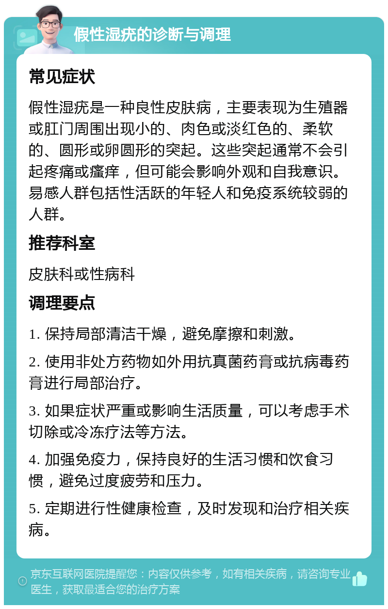 假性湿疣的诊断与调理 常见症状 假性湿疣是一种良性皮肤病，主要表现为生殖器或肛门周围出现小的、肉色或淡红色的、柔软的、圆形或卵圆形的突起。这些突起通常不会引起疼痛或瘙痒，但可能会影响外观和自我意识。易感人群包括性活跃的年轻人和免疫系统较弱的人群。 推荐科室 皮肤科或性病科 调理要点 1. 保持局部清洁干燥，避免摩擦和刺激。 2. 使用非处方药物如外用抗真菌药膏或抗病毒药膏进行局部治疗。 3. 如果症状严重或影响生活质量，可以考虑手术切除或冷冻疗法等方法。 4. 加强免疫力，保持良好的生活习惯和饮食习惯，避免过度疲劳和压力。 5. 定期进行性健康检查，及时发现和治疗相关疾病。