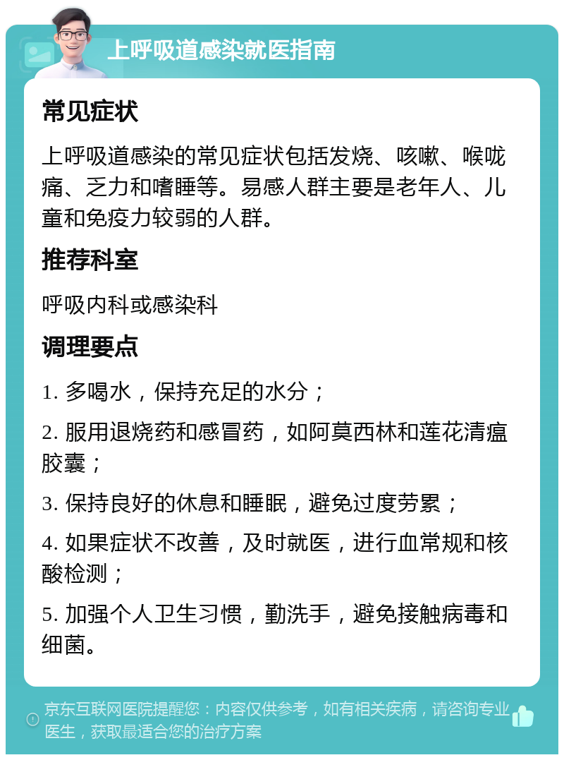 上呼吸道感染就医指南 常见症状 上呼吸道感染的常见症状包括发烧、咳嗽、喉咙痛、乏力和嗜睡等。易感人群主要是老年人、儿童和免疫力较弱的人群。 推荐科室 呼吸内科或感染科 调理要点 1. 多喝水，保持充足的水分； 2. 服用退烧药和感冒药，如阿莫西林和莲花清瘟胶囊； 3. 保持良好的休息和睡眠，避免过度劳累； 4. 如果症状不改善，及时就医，进行血常规和核酸检测； 5. 加强个人卫生习惯，勤洗手，避免接触病毒和细菌。