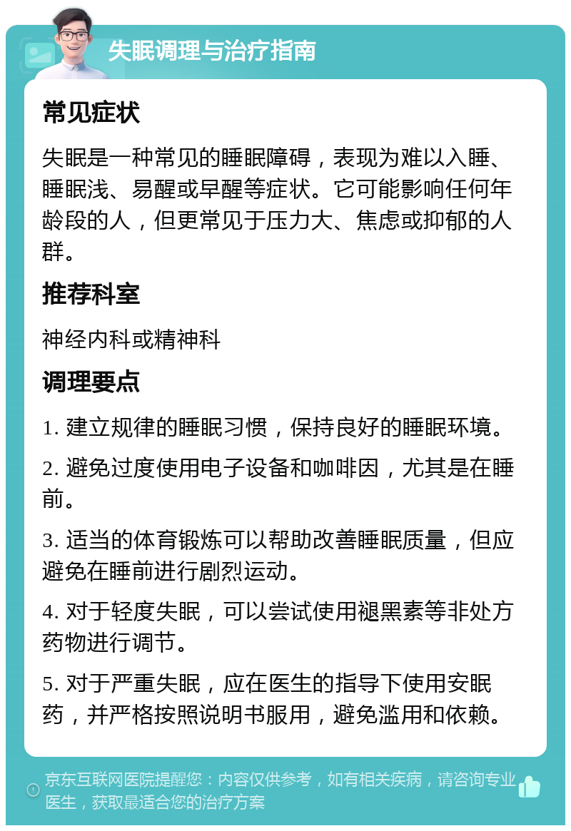 失眠调理与治疗指南 常见症状 失眠是一种常见的睡眠障碍，表现为难以入睡、睡眠浅、易醒或早醒等症状。它可能影响任何年龄段的人，但更常见于压力大、焦虑或抑郁的人群。 推荐科室 神经内科或精神科 调理要点 1. 建立规律的睡眠习惯，保持良好的睡眠环境。 2. 避免过度使用电子设备和咖啡因，尤其是在睡前。 3. 适当的体育锻炼可以帮助改善睡眠质量，但应避免在睡前进行剧烈运动。 4. 对于轻度失眠，可以尝试使用褪黑素等非处方药物进行调节。 5. 对于严重失眠，应在医生的指导下使用安眠药，并严格按照说明书服用，避免滥用和依赖。