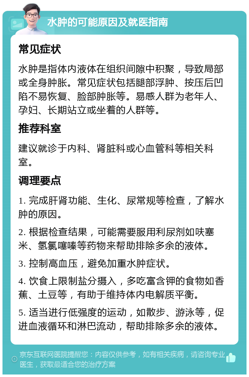 水肿的可能原因及就医指南 常见症状 水肿是指体内液体在组织间隙中积聚，导致局部或全身肿胀。常见症状包括腿部浮肿、按压后凹陷不易恢复、脸部肿胀等。易感人群为老年人、孕妇、长期站立或坐着的人群等。 推荐科室 建议就诊于内科、肾脏科或心血管科等相关科室。 调理要点 1. 完成肝肾功能、生化、尿常规等检查，了解水肿的原因。 2. 根据检查结果，可能需要服用利尿剂如呋塞米、氢氯噻嗪等药物来帮助排除多余的液体。 3. 控制高血压，避免加重水肿症状。 4. 饮食上限制盐分摄入，多吃富含钾的食物如香蕉、土豆等，有助于维持体内电解质平衡。 5. 适当进行低强度的运动，如散步、游泳等，促进血液循环和淋巴流动，帮助排除多余的液体。