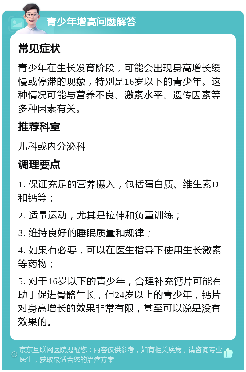 青少年增高问题解答 常见症状 青少年在生长发育阶段，可能会出现身高增长缓慢或停滞的现象，特别是16岁以下的青少年。这种情况可能与营养不良、激素水平、遗传因素等多种因素有关。 推荐科室 儿科或内分泌科 调理要点 1. 保证充足的营养摄入，包括蛋白质、维生素D和钙等； 2. 适量运动，尤其是拉伸和负重训练； 3. 维持良好的睡眠质量和规律； 4. 如果有必要，可以在医生指导下使用生长激素等药物； 5. 对于16岁以下的青少年，合理补充钙片可能有助于促进骨骼生长，但24岁以上的青少年，钙片对身高增长的效果非常有限，甚至可以说是没有效果的。