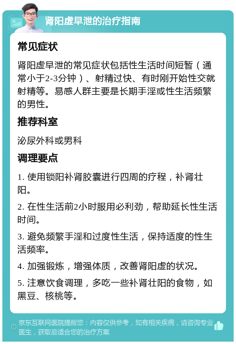 肾阳虚早泄的治疗指南 常见症状 肾阳虚早泄的常见症状包括性生活时间短暂（通常小于2-3分钟）、射精过快、有时刚开始性交就射精等。易感人群主要是长期手淫或性生活频繁的男性。 推荐科室 泌尿外科或男科 调理要点 1. 使用锁阳补肾胶囊进行四周的疗程，补肾壮阳。 2. 在性生活前2小时服用必利劲，帮助延长性生活时间。 3. 避免频繁手淫和过度性生活，保持适度的性生活频率。 4. 加强锻炼，增强体质，改善肾阳虚的状况。 5. 注意饮食调理，多吃一些补肾壮阳的食物，如黑豆、核桃等。