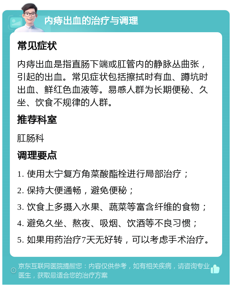 内痔出血的治疗与调理 常见症状 内痔出血是指直肠下端或肛管内的静脉丛曲张，引起的出血。常见症状包括擦拭时有血、蹲坑时出血、鲜红色血液等。易感人群为长期便秘、久坐、饮食不规律的人群。 推荐科室 肛肠科 调理要点 1. 使用太宁复方角菜酸酯栓进行局部治疗； 2. 保持大便通畅，避免便秘； 3. 饮食上多摄入水果、蔬菜等富含纤维的食物； 4. 避免久坐、熬夜、吸烟、饮酒等不良习惯； 5. 如果用药治疗7天无好转，可以考虑手术治疗。