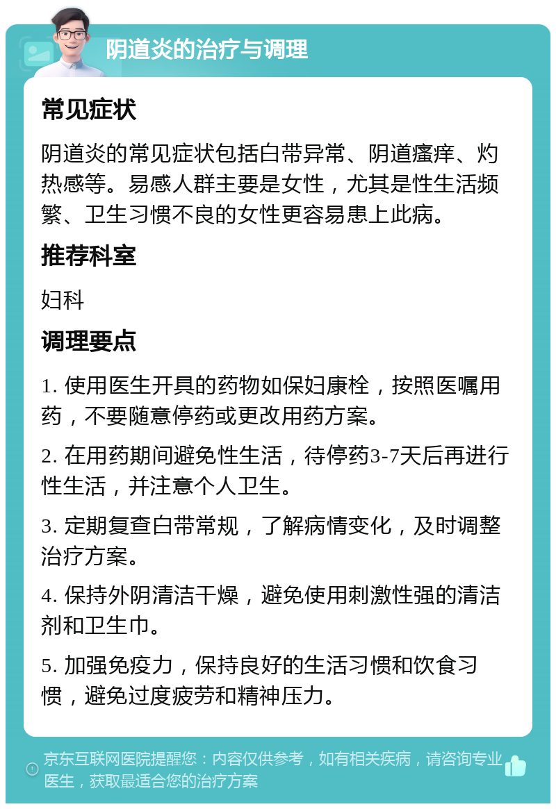 阴道炎的治疗与调理 常见症状 阴道炎的常见症状包括白带异常、阴道瘙痒、灼热感等。易感人群主要是女性，尤其是性生活频繁、卫生习惯不良的女性更容易患上此病。 推荐科室 妇科 调理要点 1. 使用医生开具的药物如保妇康栓，按照医嘱用药，不要随意停药或更改用药方案。 2. 在用药期间避免性生活，待停药3-7天后再进行性生活，并注意个人卫生。 3. 定期复查白带常规，了解病情变化，及时调整治疗方案。 4. 保持外阴清洁干燥，避免使用刺激性强的清洁剂和卫生巾。 5. 加强免疫力，保持良好的生活习惯和饮食习惯，避免过度疲劳和精神压力。