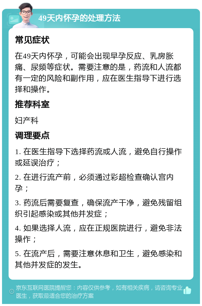 49天内怀孕的处理方法 常见症状 在49天内怀孕，可能会出现早孕反应、乳房胀痛、尿频等症状。需要注意的是，药流和人流都有一定的风险和副作用，应在医生指导下进行选择和操作。 推荐科室 妇产科 调理要点 1. 在医生指导下选择药流或人流，避免自行操作或延误治疗； 2. 在进行流产前，必须通过彩超检查确认宫内孕； 3. 药流后需要复查，确保流产干净，避免残留组织引起感染或其他并发症； 4. 如果选择人流，应在正规医院进行，避免非法操作； 5. 在流产后，需要注意休息和卫生，避免感染和其他并发症的发生。