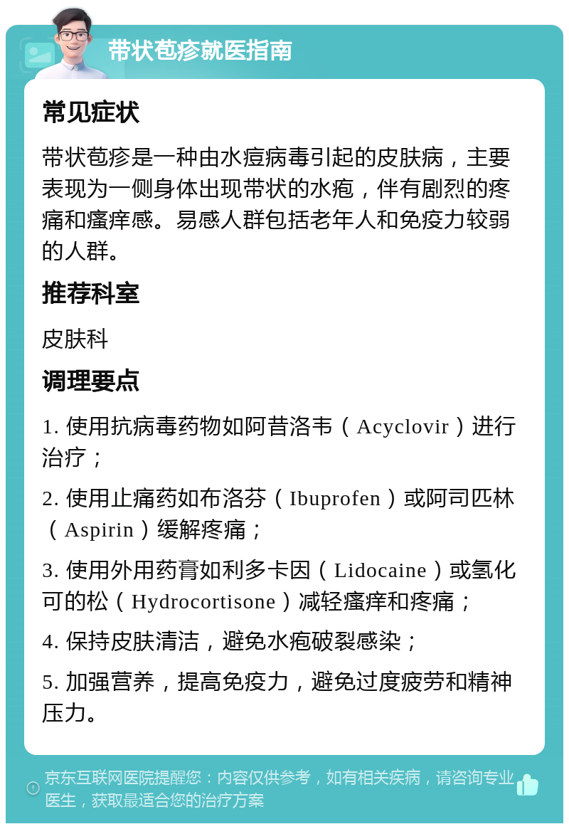 带状苞疹就医指南 常见症状 带状苞疹是一种由水痘病毒引起的皮肤病，主要表现为一侧身体出现带状的水疱，伴有剧烈的疼痛和瘙痒感。易感人群包括老年人和免疫力较弱的人群。 推荐科室 皮肤科 调理要点 1. 使用抗病毒药物如阿昔洛韦（Acyclovir）进行治疗； 2. 使用止痛药如布洛芬（Ibuprofen）或阿司匹林（Aspirin）缓解疼痛； 3. 使用外用药膏如利多卡因（Lidocaine）或氢化可的松（Hydrocortisone）减轻瘙痒和疼痛； 4. 保持皮肤清洁，避免水疱破裂感染； 5. 加强营养，提高免疫力，避免过度疲劳和精神压力。