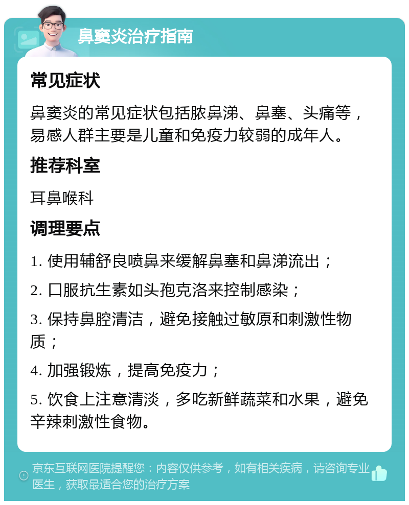 鼻窦炎治疗指南 常见症状 鼻窦炎的常见症状包括脓鼻涕、鼻塞、头痛等，易感人群主要是儿童和免疫力较弱的成年人。 推荐科室 耳鼻喉科 调理要点 1. 使用辅舒良喷鼻来缓解鼻塞和鼻涕流出； 2. 口服抗生素如头孢克洛来控制感染； 3. 保持鼻腔清洁，避免接触过敏原和刺激性物质； 4. 加强锻炼，提高免疫力； 5. 饮食上注意清淡，多吃新鲜蔬菜和水果，避免辛辣刺激性食物。