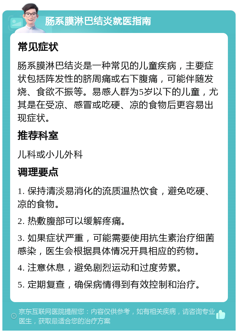 肠系膜淋巴结炎就医指南 常见症状 肠系膜淋巴结炎是一种常见的儿童疾病，主要症状包括阵发性的脐周痛或右下腹痛，可能伴随发烧、食欲不振等。易感人群为5岁以下的儿童，尤其是在受凉、感冒或吃硬、凉的食物后更容易出现症状。 推荐科室 儿科或小儿外科 调理要点 1. 保持清淡易消化的流质温热饮食，避免吃硬、凉的食物。 2. 热敷腹部可以缓解疼痛。 3. 如果症状严重，可能需要使用抗生素治疗细菌感染，医生会根据具体情况开具相应的药物。 4. 注意休息，避免剧烈运动和过度劳累。 5. 定期复查，确保病情得到有效控制和治疗。