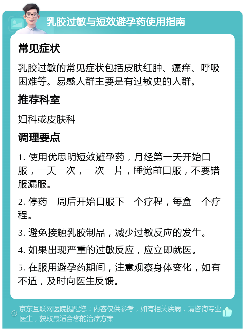 乳胶过敏与短效避孕药使用指南 常见症状 乳胶过敏的常见症状包括皮肤红肿、瘙痒、呼吸困难等。易感人群主要是有过敏史的人群。 推荐科室 妇科或皮肤科 调理要点 1. 使用优思明短效避孕药，月经第一天开始口服，一天一次，一次一片，睡觉前口服，不要错服漏服。 2. 停药一周后开始口服下一个疗程，每盒一个疗程。 3. 避免接触乳胶制品，减少过敏反应的发生。 4. 如果出现严重的过敏反应，应立即就医。 5. 在服用避孕药期间，注意观察身体变化，如有不适，及时向医生反馈。