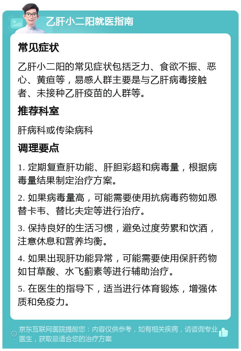 乙肝小二阳就医指南 常见症状 乙肝小二阳的常见症状包括乏力、食欲不振、恶心、黄疸等，易感人群主要是与乙肝病毒接触者、未接种乙肝疫苗的人群等。 推荐科室 肝病科或传染病科 调理要点 1. 定期复查肝功能、肝胆彩超和病毒量，根据病毒量结果制定治疗方案。 2. 如果病毒量高，可能需要使用抗病毒药物如恩替卡韦、替比夫定等进行治疗。 3. 保持良好的生活习惯，避免过度劳累和饮酒，注意休息和营养均衡。 4. 如果出现肝功能异常，可能需要使用保肝药物如甘草酸、水飞蓟素等进行辅助治疗。 5. 在医生的指导下，适当进行体育锻炼，增强体质和免疫力。