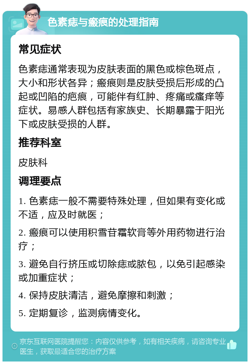 色素痣与瘢痕的处理指南 常见症状 色素痣通常表现为皮肤表面的黑色或棕色斑点，大小和形状各异；瘢痕则是皮肤受损后形成的凸起或凹陷的疤痕，可能伴有红肿、疼痛或瘙痒等症状。易感人群包括有家族史、长期暴露于阳光下或皮肤受损的人群。 推荐科室 皮肤科 调理要点 1. 色素痣一般不需要特殊处理，但如果有变化或不适，应及时就医； 2. 瘢痕可以使用积雪苷霜软膏等外用药物进行治疗； 3. 避免自行挤压或切除痣或脓包，以免引起感染或加重症状； 4. 保持皮肤清洁，避免摩擦和刺激； 5. 定期复诊，监测病情变化。