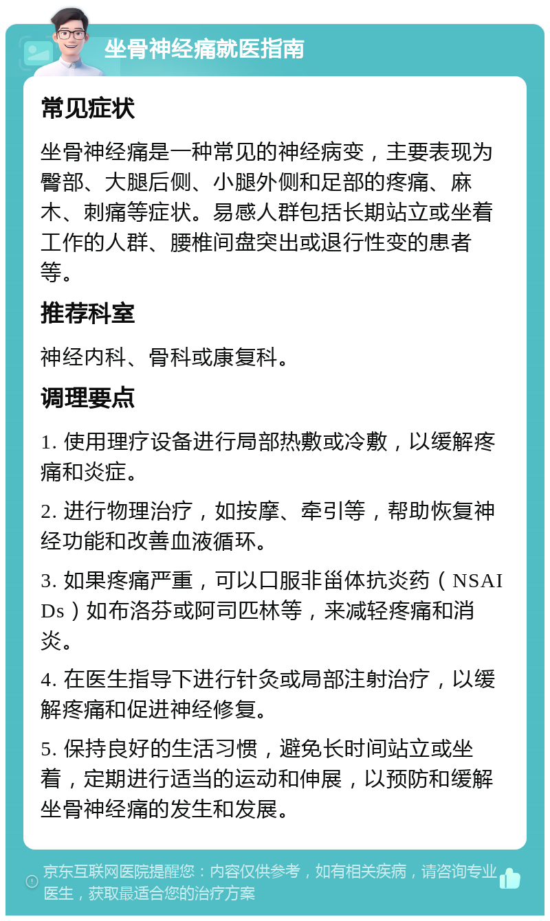 坐骨神经痛就医指南 常见症状 坐骨神经痛是一种常见的神经病变，主要表现为臀部、大腿后侧、小腿外侧和足部的疼痛、麻木、刺痛等症状。易感人群包括长期站立或坐着工作的人群、腰椎间盘突出或退行性变的患者等。 推荐科室 神经内科、骨科或康复科。 调理要点 1. 使用理疗设备进行局部热敷或冷敷，以缓解疼痛和炎症。 2. 进行物理治疗，如按摩、牵引等，帮助恢复神经功能和改善血液循环。 3. 如果疼痛严重，可以口服非甾体抗炎药（NSAIDs）如布洛芬或阿司匹林等，来减轻疼痛和消炎。 4. 在医生指导下进行针灸或局部注射治疗，以缓解疼痛和促进神经修复。 5. 保持良好的生活习惯，避免长时间站立或坐着，定期进行适当的运动和伸展，以预防和缓解坐骨神经痛的发生和发展。