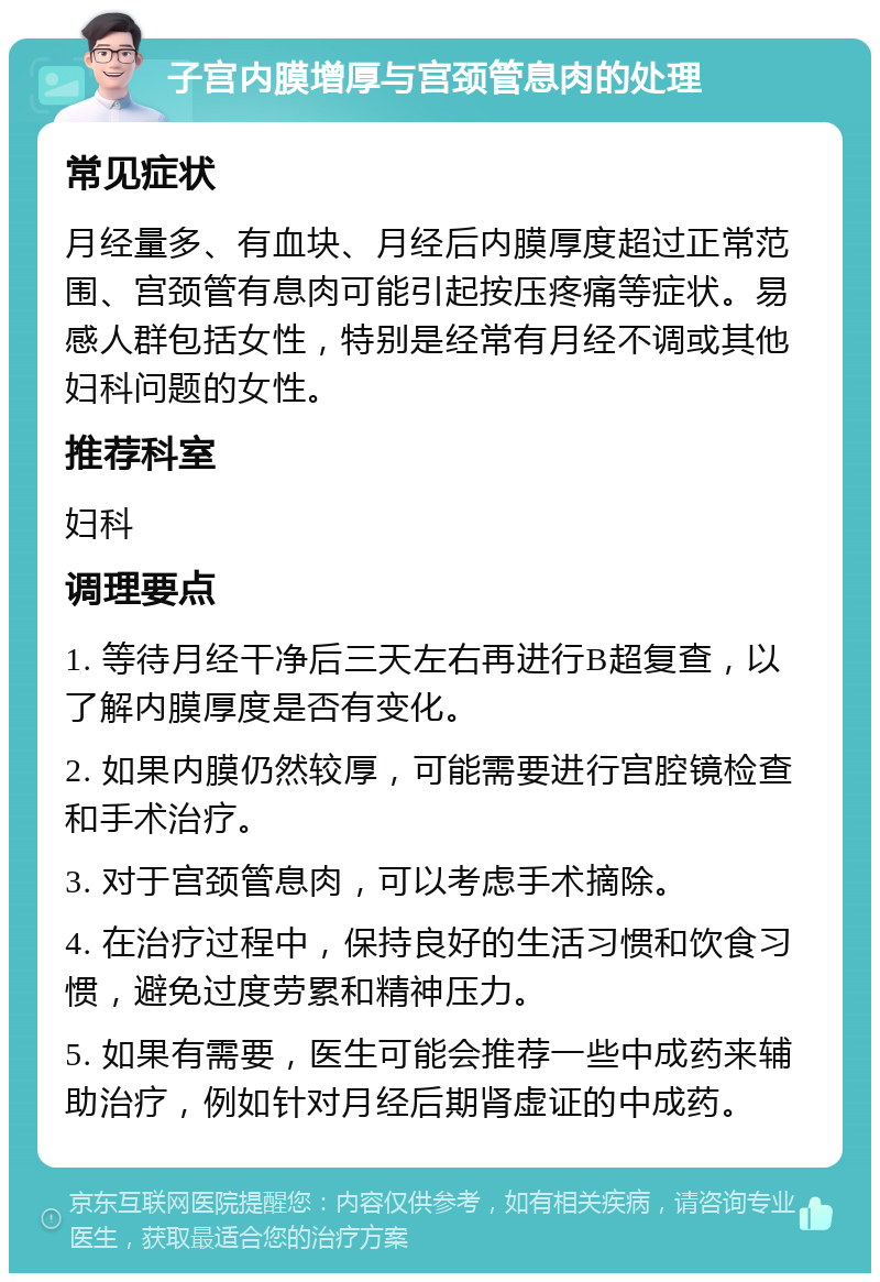 子宫内膜增厚与宫颈管息肉的处理 常见症状 月经量多、有血块、月经后内膜厚度超过正常范围、宫颈管有息肉可能引起按压疼痛等症状。易感人群包括女性，特别是经常有月经不调或其他妇科问题的女性。 推荐科室 妇科 调理要点 1. 等待月经干净后三天左右再进行B超复查，以了解内膜厚度是否有变化。 2. 如果内膜仍然较厚，可能需要进行宫腔镜检查和手术治疗。 3. 对于宫颈管息肉，可以考虑手术摘除。 4. 在治疗过程中，保持良好的生活习惯和饮食习惯，避免过度劳累和精神压力。 5. 如果有需要，医生可能会推荐一些中成药来辅助治疗，例如针对月经后期肾虚证的中成药。