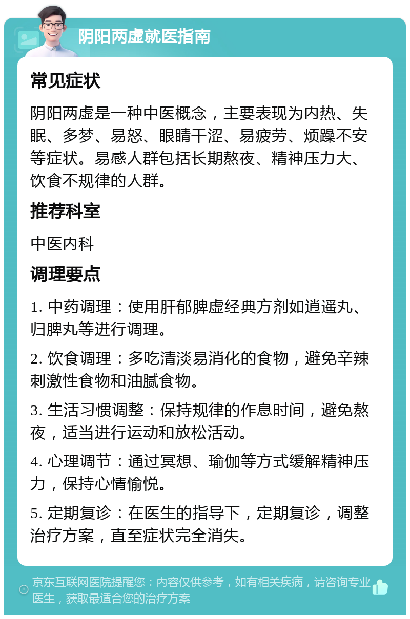 阴阳两虚就医指南 常见症状 阴阳两虚是一种中医概念，主要表现为内热、失眠、多梦、易怒、眼睛干涩、易疲劳、烦躁不安等症状。易感人群包括长期熬夜、精神压力大、饮食不规律的人群。 推荐科室 中医内科 调理要点 1. 中药调理：使用肝郁脾虚经典方剂如逍遥丸、归脾丸等进行调理。 2. 饮食调理：多吃清淡易消化的食物，避免辛辣刺激性食物和油腻食物。 3. 生活习惯调整：保持规律的作息时间，避免熬夜，适当进行运动和放松活动。 4. 心理调节：通过冥想、瑜伽等方式缓解精神压力，保持心情愉悦。 5. 定期复诊：在医生的指导下，定期复诊，调整治疗方案，直至症状完全消失。