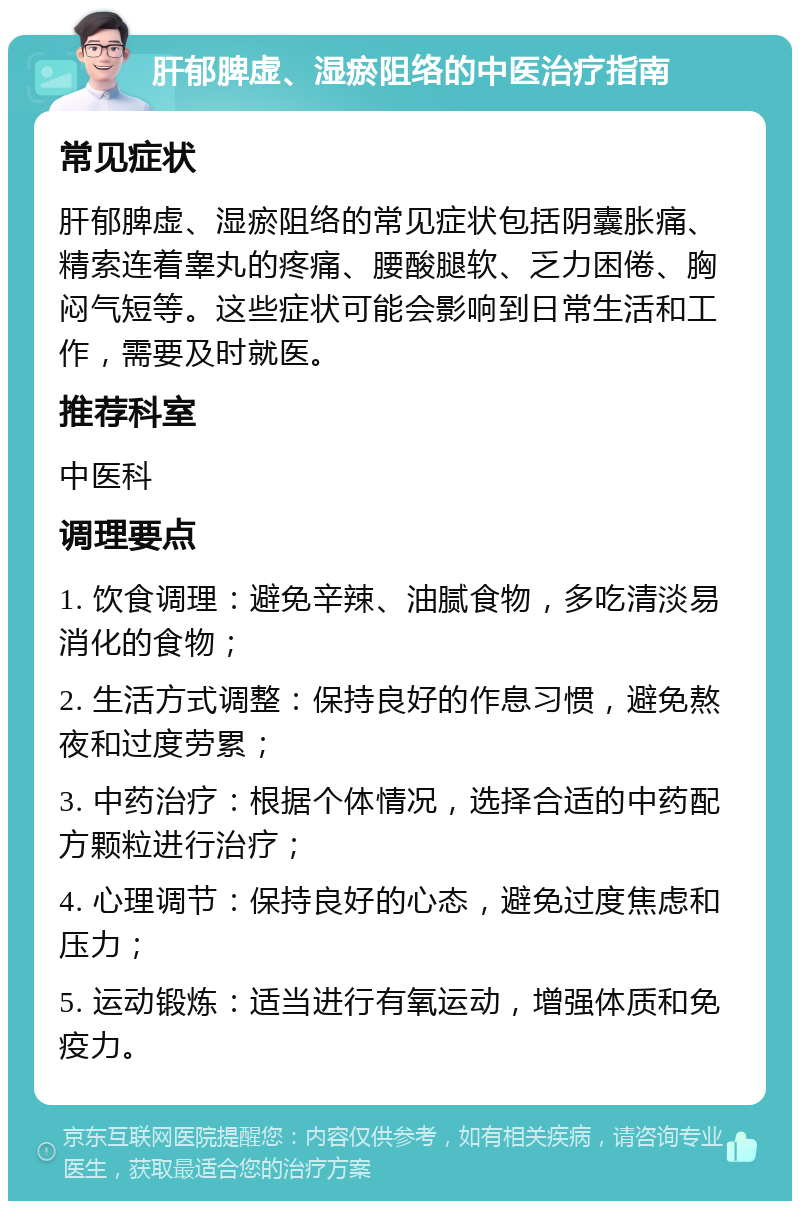 肝郁脾虚、湿瘀阻络的中医治疗指南 常见症状 肝郁脾虚、湿瘀阻络的常见症状包括阴囊胀痛、精索连着睾丸的疼痛、腰酸腿软、乏力困倦、胸闷气短等。这些症状可能会影响到日常生活和工作，需要及时就医。 推荐科室 中医科 调理要点 1. 饮食调理：避免辛辣、油腻食物，多吃清淡易消化的食物； 2. 生活方式调整：保持良好的作息习惯，避免熬夜和过度劳累； 3. 中药治疗：根据个体情况，选择合适的中药配方颗粒进行治疗； 4. 心理调节：保持良好的心态，避免过度焦虑和压力； 5. 运动锻炼：适当进行有氧运动，增强体质和免疫力。