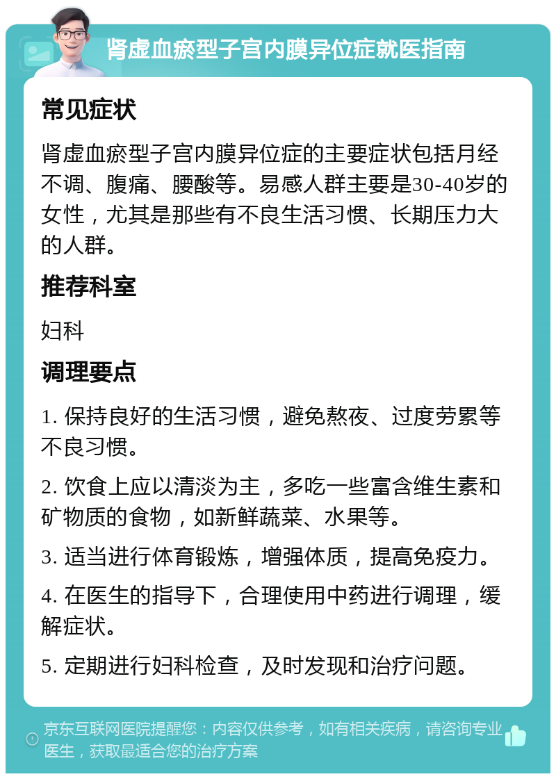 肾虚血瘀型子宫内膜异位症就医指南 常见症状 肾虚血瘀型子宫内膜异位症的主要症状包括月经不调、腹痛、腰酸等。易感人群主要是30-40岁的女性，尤其是那些有不良生活习惯、长期压力大的人群。 推荐科室 妇科 调理要点 1. 保持良好的生活习惯，避免熬夜、过度劳累等不良习惯。 2. 饮食上应以清淡为主，多吃一些富含维生素和矿物质的食物，如新鲜蔬菜、水果等。 3. 适当进行体育锻炼，增强体质，提高免疫力。 4. 在医生的指导下，合理使用中药进行调理，缓解症状。 5. 定期进行妇科检查，及时发现和治疗问题。