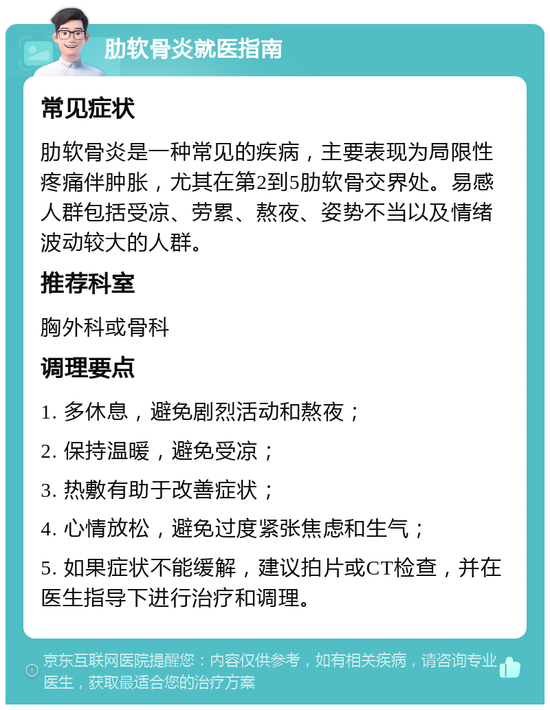 肋软骨炎就医指南 常见症状 肋软骨炎是一种常见的疾病，主要表现为局限性疼痛伴肿胀，尤其在第2到5肋软骨交界处。易感人群包括受凉、劳累、熬夜、姿势不当以及情绪波动较大的人群。 推荐科室 胸外科或骨科 调理要点 1. 多休息，避免剧烈活动和熬夜； 2. 保持温暖，避免受凉； 3. 热敷有助于改善症状； 4. 心情放松，避免过度紧张焦虑和生气； 5. 如果症状不能缓解，建议拍片或CT检查，并在医生指导下进行治疗和调理。