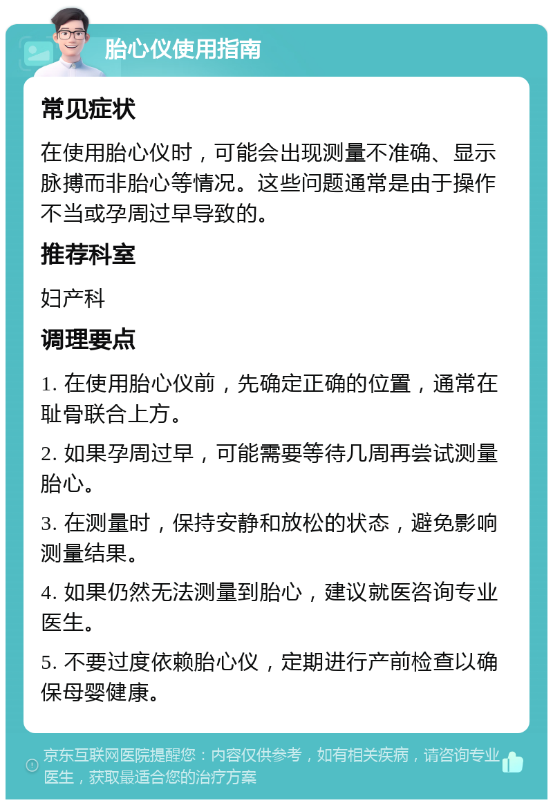 胎心仪使用指南 常见症状 在使用胎心仪时，可能会出现测量不准确、显示脉搏而非胎心等情况。这些问题通常是由于操作不当或孕周过早导致的。 推荐科室 妇产科 调理要点 1. 在使用胎心仪前，先确定正确的位置，通常在耻骨联合上方。 2. 如果孕周过早，可能需要等待几周再尝试测量胎心。 3. 在测量时，保持安静和放松的状态，避免影响测量结果。 4. 如果仍然无法测量到胎心，建议就医咨询专业医生。 5. 不要过度依赖胎心仪，定期进行产前检查以确保母婴健康。