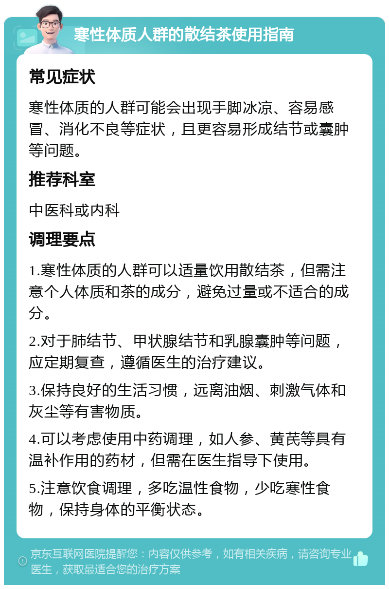 寒性体质人群的散结茶使用指南 常见症状 寒性体质的人群可能会出现手脚冰凉、容易感冒、消化不良等症状，且更容易形成结节或囊肿等问题。 推荐科室 中医科或内科 调理要点 1.寒性体质的人群可以适量饮用散结茶，但需注意个人体质和茶的成分，避免过量或不适合的成分。 2.对于肺结节、甲状腺结节和乳腺囊肿等问题，应定期复查，遵循医生的治疗建议。 3.保持良好的生活习惯，远离油烟、刺激气体和灰尘等有害物质。 4.可以考虑使用中药调理，如人参、黄芪等具有温补作用的药材，但需在医生指导下使用。 5.注意饮食调理，多吃温性食物，少吃寒性食物，保持身体的平衡状态。