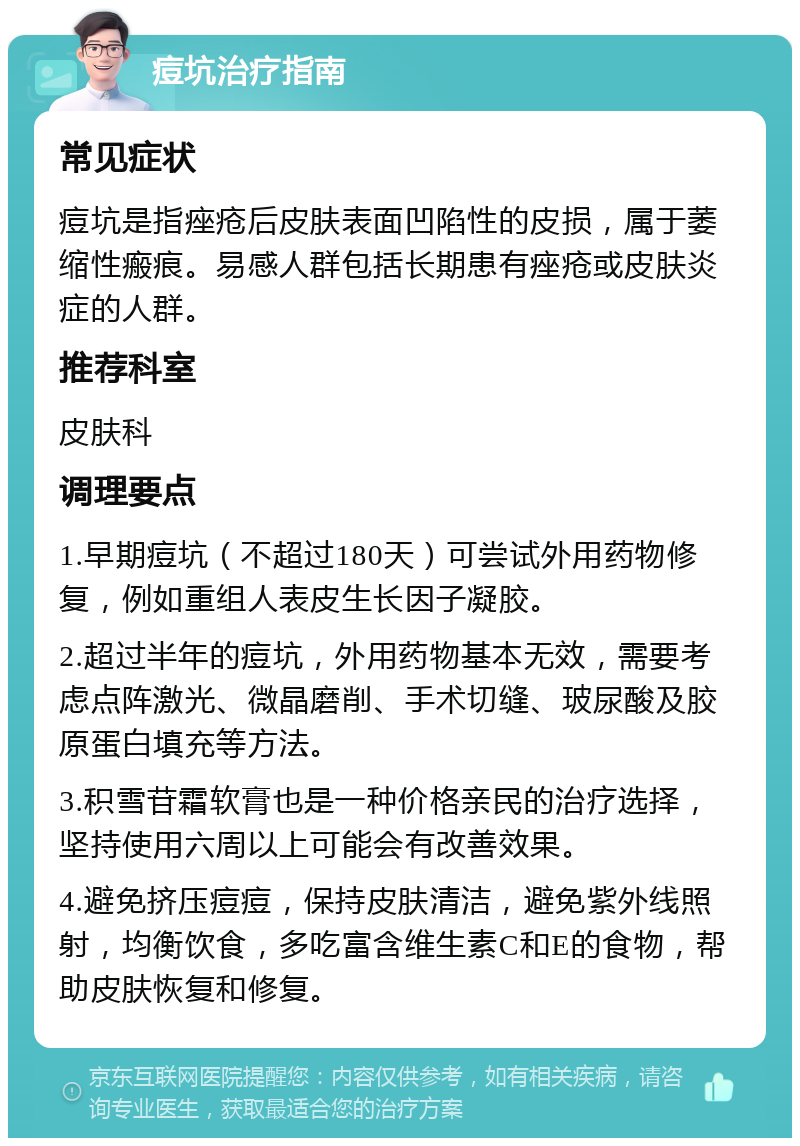 痘坑治疗指南 常见症状 痘坑是指痤疮后皮肤表面凹陷性的皮损，属于萎缩性瘢痕。易感人群包括长期患有痤疮或皮肤炎症的人群。 推荐科室 皮肤科 调理要点 1.早期痘坑（不超过180天）可尝试外用药物修复，例如重组人表皮生长因子凝胶。 2.超过半年的痘坑，外用药物基本无效，需要考虑点阵激光、微晶磨削、手术切缝、玻尿酸及胶原蛋白填充等方法。 3.积雪苷霜软膏也是一种价格亲民的治疗选择，坚持使用六周以上可能会有改善效果。 4.避免挤压痘痘，保持皮肤清洁，避免紫外线照射，均衡饮食，多吃富含维生素C和E的食物，帮助皮肤恢复和修复。