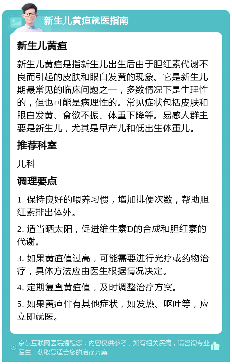 新生儿黄疸就医指南 新生儿黄疸 新生儿黄疸是指新生儿出生后由于胆红素代谢不良而引起的皮肤和眼白发黄的现象。它是新生儿期最常见的临床问题之一，多数情况下是生理性的，但也可能是病理性的。常见症状包括皮肤和眼白发黄、食欲不振、体重下降等。易感人群主要是新生儿，尤其是早产儿和低出生体重儿。 推荐科室 儿科 调理要点 1. 保持良好的喂养习惯，增加排便次数，帮助胆红素排出体外。 2. 适当晒太阳，促进维生素D的合成和胆红素的代谢。 3. 如果黄疸值过高，可能需要进行光疗或药物治疗，具体方法应由医生根据情况决定。 4. 定期复查黄疸值，及时调整治疗方案。 5. 如果黄疸伴有其他症状，如发热、呕吐等，应立即就医。