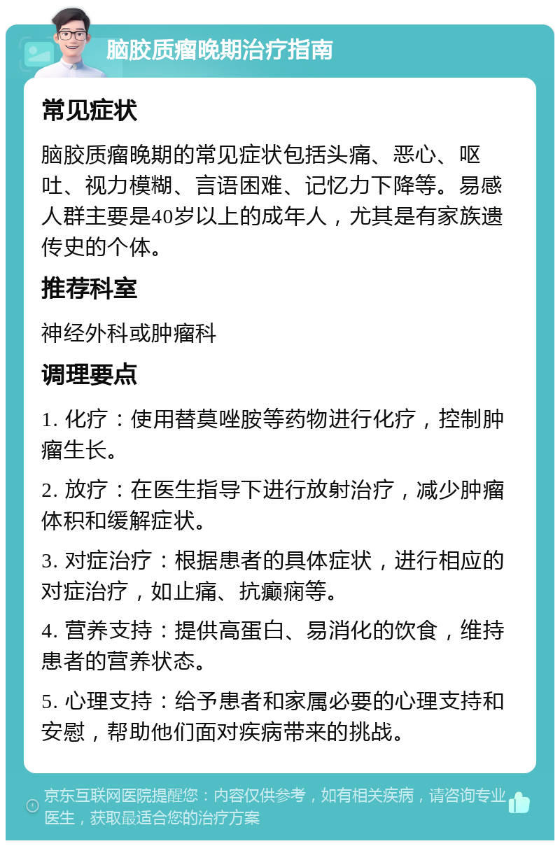 脑胶质瘤晚期治疗指南 常见症状 脑胶质瘤晚期的常见症状包括头痛、恶心、呕吐、视力模糊、言语困难、记忆力下降等。易感人群主要是40岁以上的成年人，尤其是有家族遗传史的个体。 推荐科室 神经外科或肿瘤科 调理要点 1. 化疗：使用替莫唑胺等药物进行化疗，控制肿瘤生长。 2. 放疗：在医生指导下进行放射治疗，减少肿瘤体积和缓解症状。 3. 对症治疗：根据患者的具体症状，进行相应的对症治疗，如止痛、抗癫痫等。 4. 营养支持：提供高蛋白、易消化的饮食，维持患者的营养状态。 5. 心理支持：给予患者和家属必要的心理支持和安慰，帮助他们面对疾病带来的挑战。