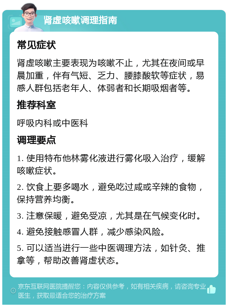 肾虚咳嗽调理指南 常见症状 肾虚咳嗽主要表现为咳嗽不止，尤其在夜间或早晨加重，伴有气短、乏力、腰膝酸软等症状，易感人群包括老年人、体弱者和长期吸烟者等。 推荐科室 呼吸内科或中医科 调理要点 1. 使用特布他林雾化液进行雾化吸入治疗，缓解咳嗽症状。 2. 饮食上要多喝水，避免吃过咸或辛辣的食物，保持营养均衡。 3. 注意保暖，避免受凉，尤其是在气候变化时。 4. 避免接触感冒人群，减少感染风险。 5. 可以适当进行一些中医调理方法，如针灸、推拿等，帮助改善肾虚状态。