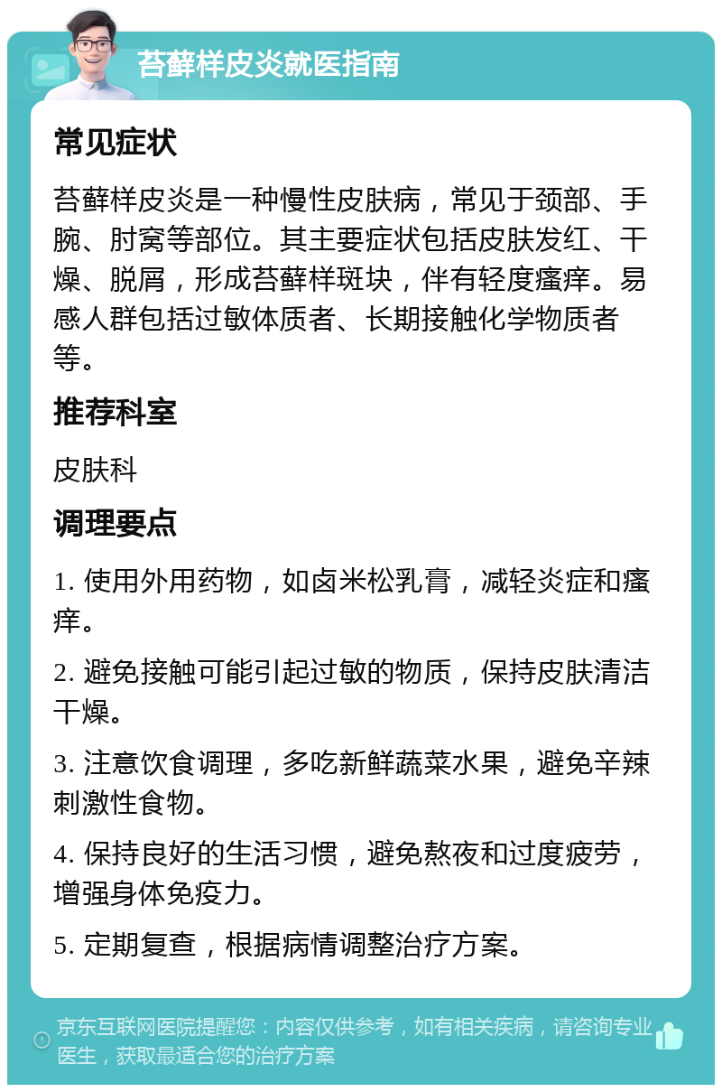 苔藓样皮炎就医指南 常见症状 苔藓样皮炎是一种慢性皮肤病，常见于颈部、手腕、肘窝等部位。其主要症状包括皮肤发红、干燥、脱屑，形成苔藓样斑块，伴有轻度瘙痒。易感人群包括过敏体质者、长期接触化学物质者等。 推荐科室 皮肤科 调理要点 1. 使用外用药物，如卤米松乳膏，减轻炎症和瘙痒。 2. 避免接触可能引起过敏的物质，保持皮肤清洁干燥。 3. 注意饮食调理，多吃新鲜蔬菜水果，避免辛辣刺激性食物。 4. 保持良好的生活习惯，避免熬夜和过度疲劳，增强身体免疫力。 5. 定期复查，根据病情调整治疗方案。