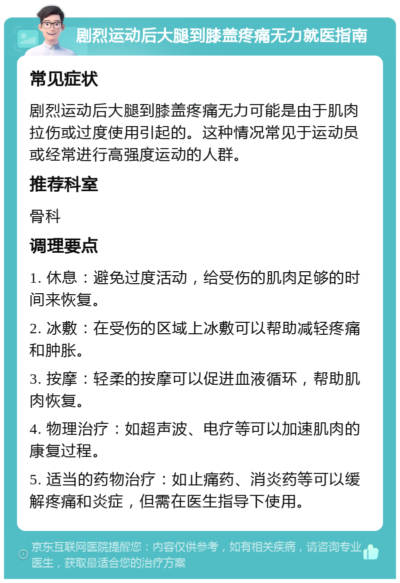 剧烈运动后大腿到膝盖疼痛无力就医指南 常见症状 剧烈运动后大腿到膝盖疼痛无力可能是由于肌肉拉伤或过度使用引起的。这种情况常见于运动员或经常进行高强度运动的人群。 推荐科室 骨科 调理要点 1. 休息：避免过度活动，给受伤的肌肉足够的时间来恢复。 2. 冰敷：在受伤的区域上冰敷可以帮助减轻疼痛和肿胀。 3. 按摩：轻柔的按摩可以促进血液循环，帮助肌肉恢复。 4. 物理治疗：如超声波、电疗等可以加速肌肉的康复过程。 5. 适当的药物治疗：如止痛药、消炎药等可以缓解疼痛和炎症，但需在医生指导下使用。