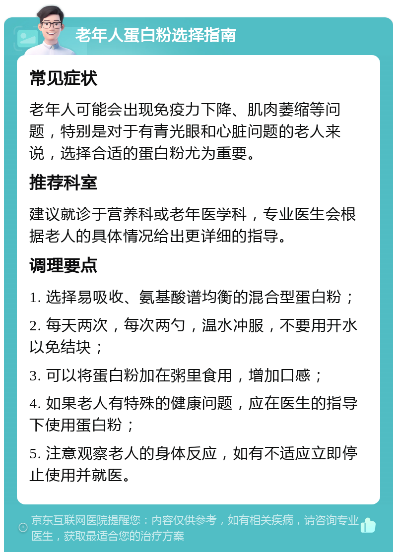 老年人蛋白粉选择指南 常见症状 老年人可能会出现免疫力下降、肌肉萎缩等问题，特别是对于有青光眼和心脏问题的老人来说，选择合适的蛋白粉尤为重要。 推荐科室 建议就诊于营养科或老年医学科，专业医生会根据老人的具体情况给出更详细的指导。 调理要点 1. 选择易吸收、氨基酸谱均衡的混合型蛋白粉； 2. 每天两次，每次两勺，温水冲服，不要用开水以免结块； 3. 可以将蛋白粉加在粥里食用，增加口感； 4. 如果老人有特殊的健康问题，应在医生的指导下使用蛋白粉； 5. 注意观察老人的身体反应，如有不适应立即停止使用并就医。