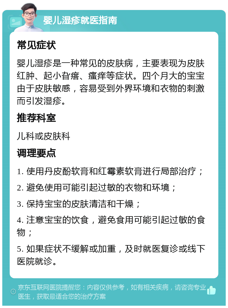 婴儿湿疹就医指南 常见症状 婴儿湿疹是一种常见的皮肤病，主要表现为皮肤红肿、起小旮瘩、瘙痒等症状。四个月大的宝宝由于皮肤敏感，容易受到外界环境和衣物的刺激而引发湿疹。 推荐科室 儿科或皮肤科 调理要点 1. 使用丹皮酚软膏和红霉素软膏进行局部治疗； 2. 避免使用可能引起过敏的衣物和环境； 3. 保持宝宝的皮肤清洁和干燥； 4. 注意宝宝的饮食，避免食用可能引起过敏的食物； 5. 如果症状不缓解或加重，及时就医复诊或线下医院就诊。