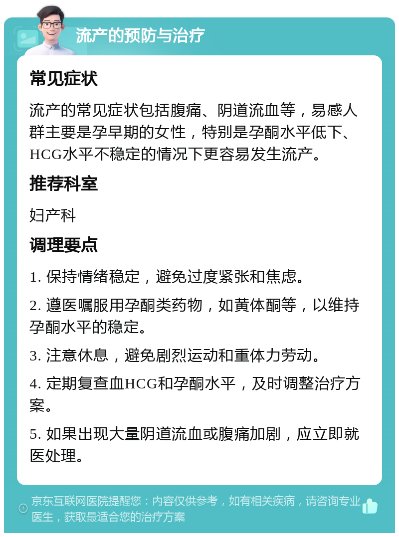 流产的预防与治疗 常见症状 流产的常见症状包括腹痛、阴道流血等，易感人群主要是孕早期的女性，特别是孕酮水平低下、HCG水平不稳定的情况下更容易发生流产。 推荐科室 妇产科 调理要点 1. 保持情绪稳定，避免过度紧张和焦虑。 2. 遵医嘱服用孕酮类药物，如黄体酮等，以维持孕酮水平的稳定。 3. 注意休息，避免剧烈运动和重体力劳动。 4. 定期复查血HCG和孕酮水平，及时调整治疗方案。 5. 如果出现大量阴道流血或腹痛加剧，应立即就医处理。