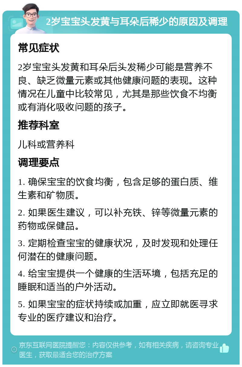 2岁宝宝头发黄与耳朵后稀少的原因及调理 常见症状 2岁宝宝头发黄和耳朵后头发稀少可能是营养不良、缺乏微量元素或其他健康问题的表现。这种情况在儿童中比较常见，尤其是那些饮食不均衡或有消化吸收问题的孩子。 推荐科室 儿科或营养科 调理要点 1. 确保宝宝的饮食均衡，包含足够的蛋白质、维生素和矿物质。 2. 如果医生建议，可以补充铁、锌等微量元素的药物或保健品。 3. 定期检查宝宝的健康状况，及时发现和处理任何潜在的健康问题。 4. 给宝宝提供一个健康的生活环境，包括充足的睡眠和适当的户外活动。 5. 如果宝宝的症状持续或加重，应立即就医寻求专业的医疗建议和治疗。