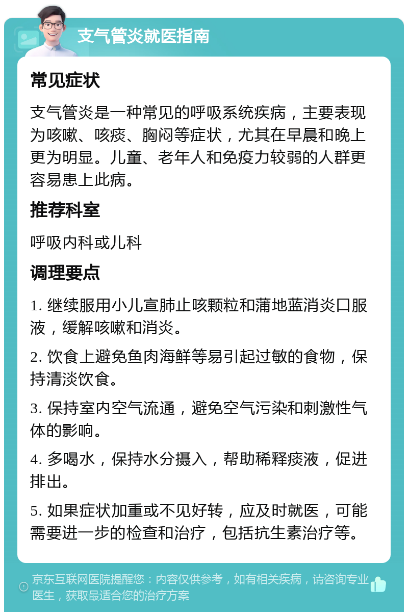 支气管炎就医指南 常见症状 支气管炎是一种常见的呼吸系统疾病，主要表现为咳嗽、咳痰、胸闷等症状，尤其在早晨和晚上更为明显。儿童、老年人和免疫力较弱的人群更容易患上此病。 推荐科室 呼吸内科或儿科 调理要点 1. 继续服用小儿宣肺止咳颗粒和蒲地蓝消炎口服液，缓解咳嗽和消炎。 2. 饮食上避免鱼肉海鲜等易引起过敏的食物，保持清淡饮食。 3. 保持室内空气流通，避免空气污染和刺激性气体的影响。 4. 多喝水，保持水分摄入，帮助稀释痰液，促进排出。 5. 如果症状加重或不见好转，应及时就医，可能需要进一步的检查和治疗，包括抗生素治疗等。