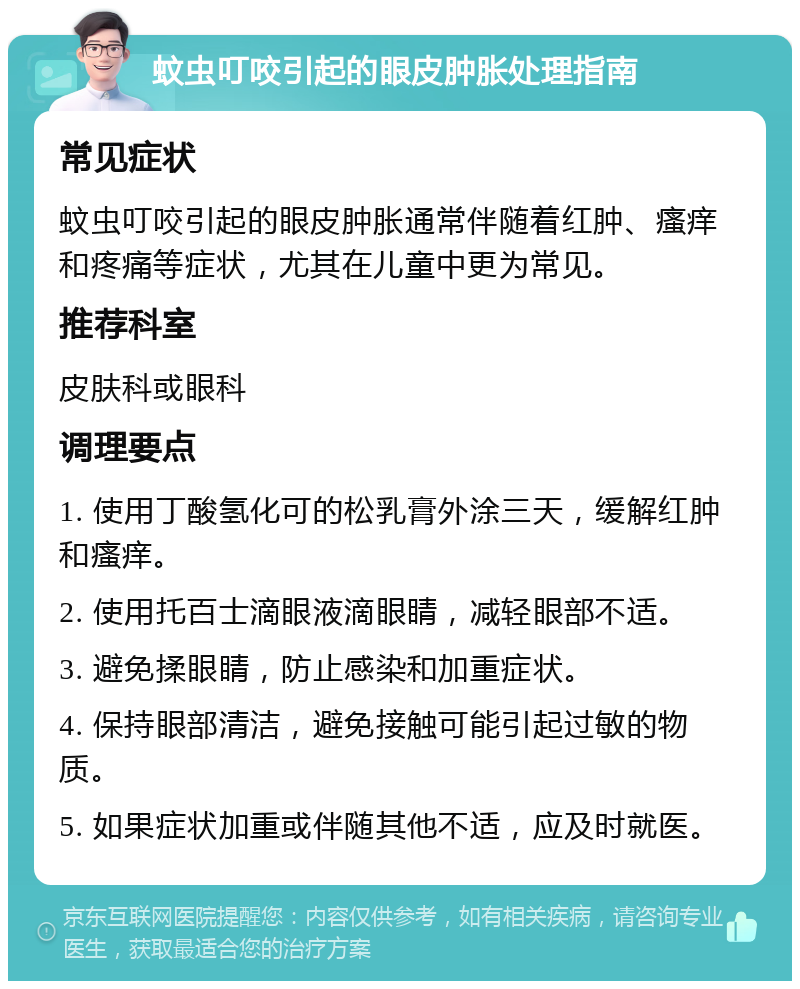 蚊虫叮咬引起的眼皮肿胀处理指南 常见症状 蚊虫叮咬引起的眼皮肿胀通常伴随着红肿、瘙痒和疼痛等症状，尤其在儿童中更为常见。 推荐科室 皮肤科或眼科 调理要点 1. 使用丁酸氢化可的松乳膏外涂三天，缓解红肿和瘙痒。 2. 使用托百士滴眼液滴眼睛，减轻眼部不适。 3. 避免揉眼睛，防止感染和加重症状。 4. 保持眼部清洁，避免接触可能引起过敏的物质。 5. 如果症状加重或伴随其他不适，应及时就医。